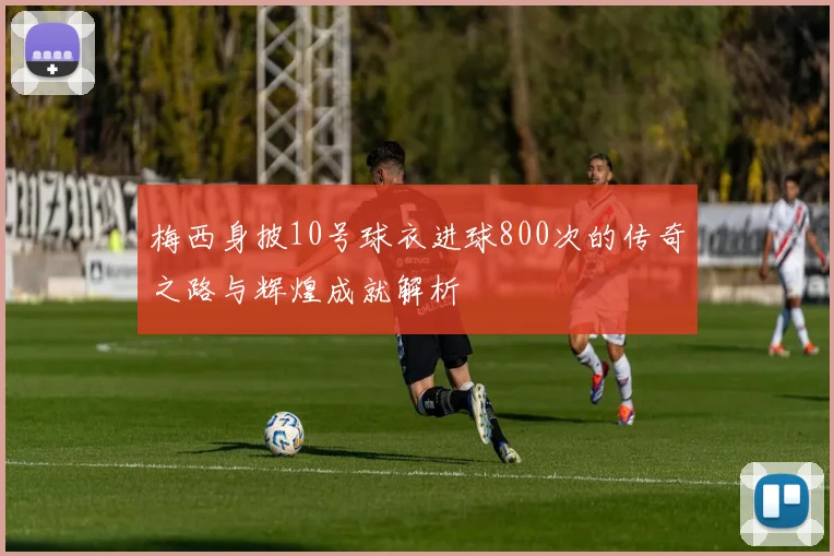 梅西身披10号球衣进球800次的传奇之路与辉煌成就解析