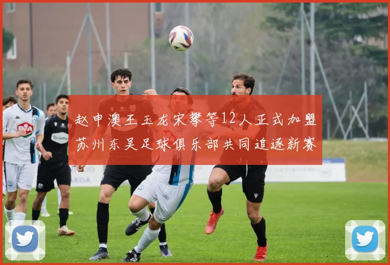 赵申澳王玉龙宋攀等12人正式加盟苏州东吴足球俱乐部共同追逐新赛季目标