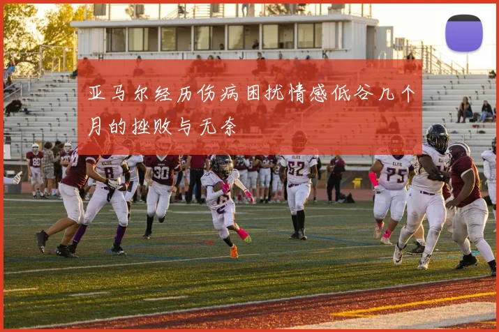 亚马尔经历伤病困扰情感低谷几个月的挫败与无奈
