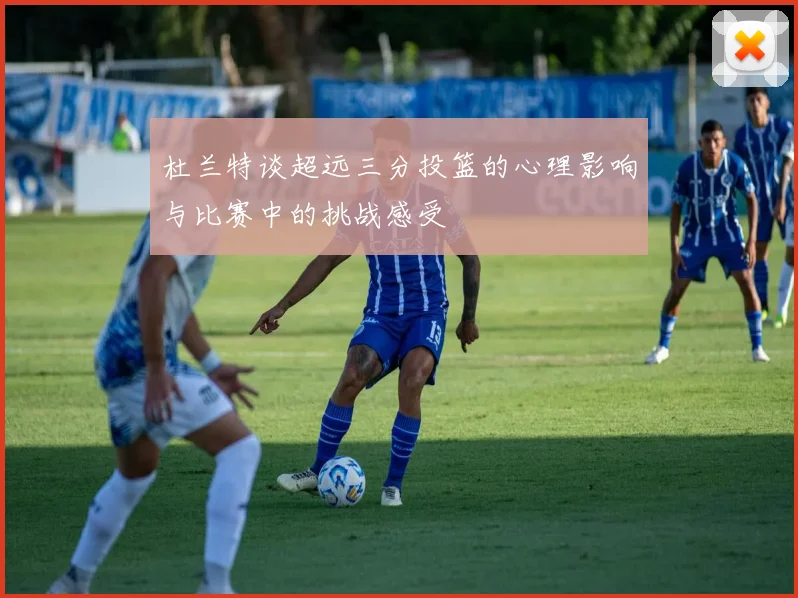 杜兰特谈超远三分投篮的心理影响与比赛中的挑战感受