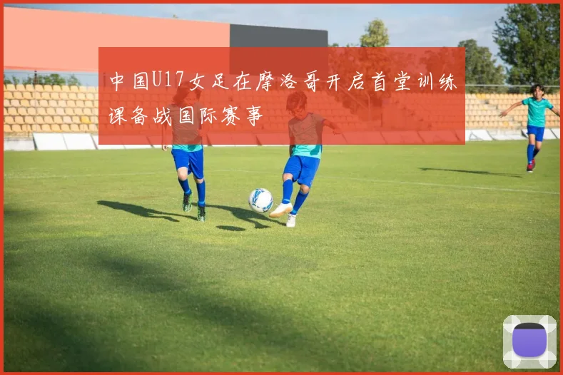 中国U17女足在摩洛哥开启首堂训练课备战国际赛事