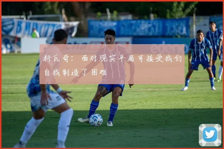 科瓦奇：面对现实平局可接受我们自我制造了困难