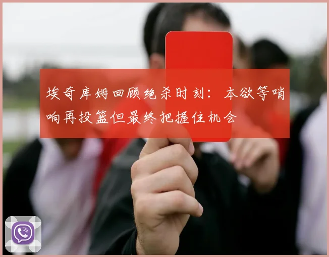 埃奇库姆回顾绝杀时刻：本欲等哨响再投篮但最终把握住机会