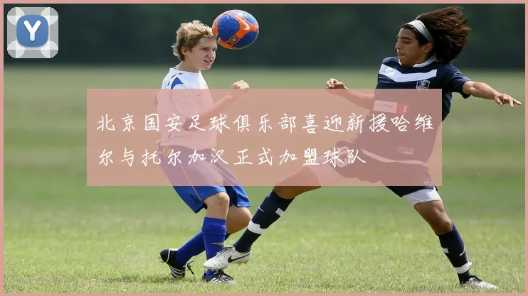北京国安足球俱乐部喜迎新援哈维尔与托尔加汉正式加盟球队