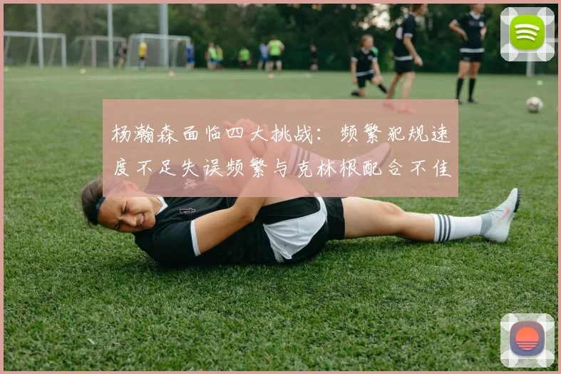杨瀚森面临四大挑战：频繁犯规速度不足失误频繁与克林根配合不佳