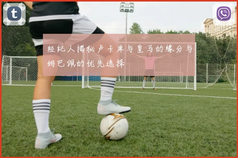 经纪人揭秘卢卡库与皇马的缘分与姆巴佩的优先选择