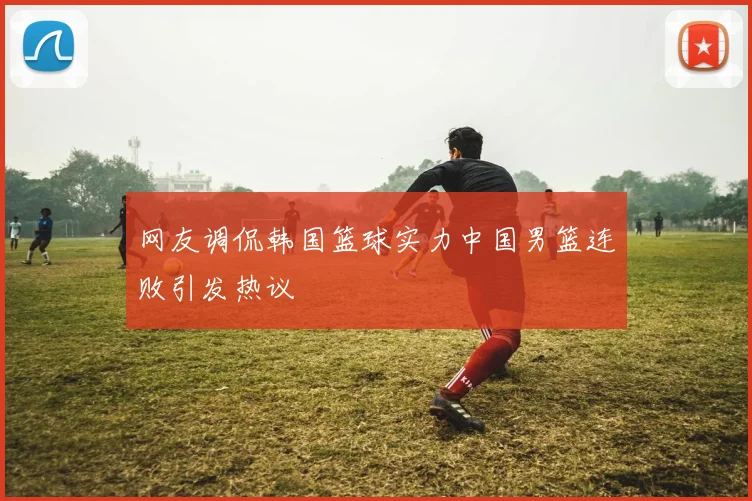 网友调侃韩国篮球实力中国男篮连败引发热议