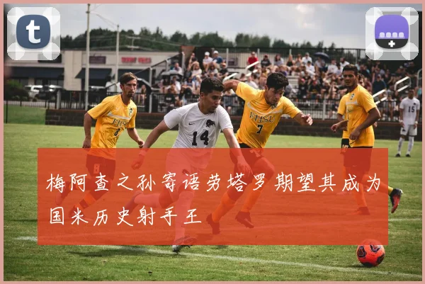 梅阿查之孙寄语劳塔罗期望其成为国米历史射手王