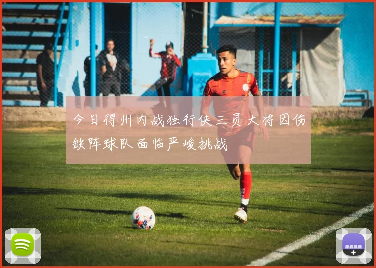 今日得州内战独行侠三员大将因伤缺阵球队面临严峻挑战