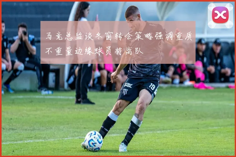 马竞总监谈冬窗转会策略强调重质不重量边缘球员将离队