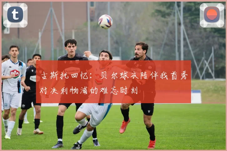 古斯托回忆：贝尔球衣陪伴我首秀对决利物浦的难忘时刻