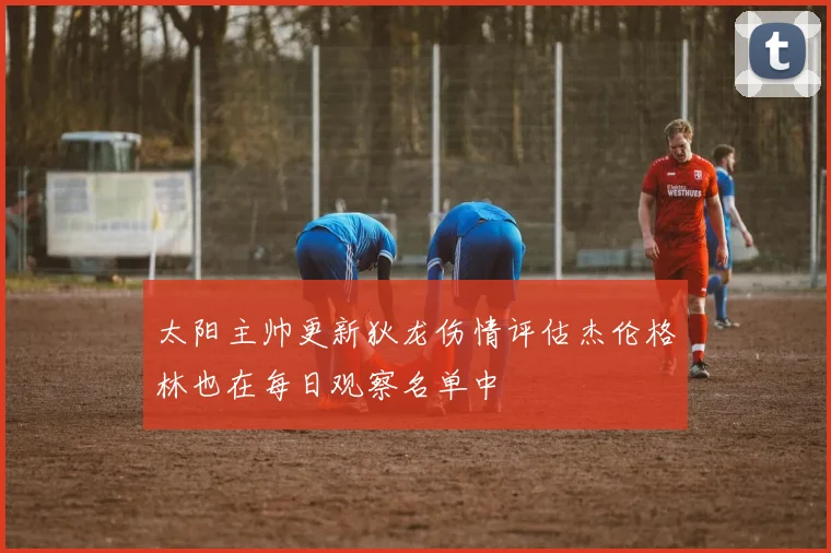 太阳主帅更新狄龙伤情评估杰伦格林也在每日观察名单中